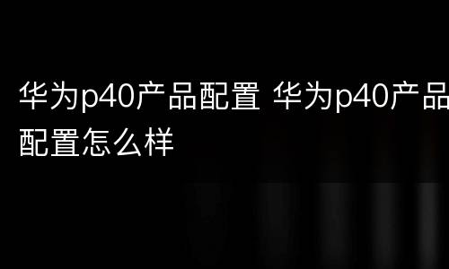 华为p40产品配置 华为p40产品配置怎么样