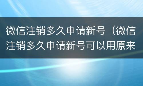 微信注销多久申请新号（微信注销多久申请新号可以用原来的手机号吗）