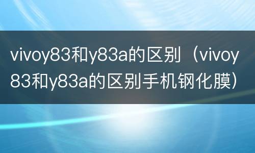 vivoy83和y83a的区别（vivoy83和y83a的区别手机钢化膜）