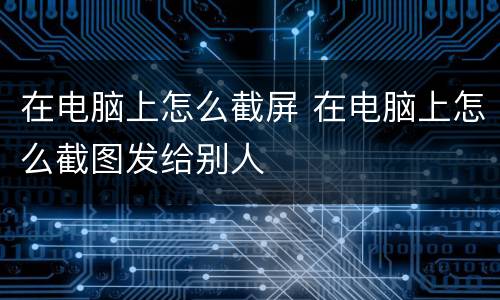 在电脑上怎么截屏 在电脑上怎么截图发给别人