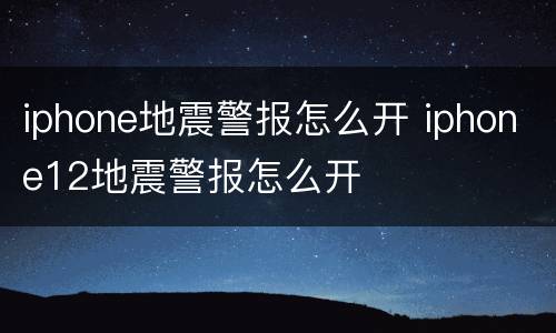 iphone地震警报怎么开 iphone12地震警报怎么开