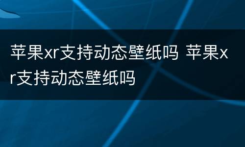 苹果xr支持动态壁纸吗 苹果xr支持动态壁纸吗
