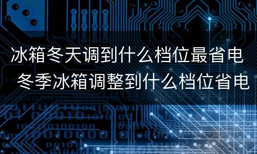 冰箱冬天调到什么档位最省电 冬季冰箱调整到什么档位省电