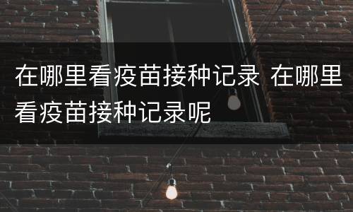 在哪里看疫苗接种记录 在哪里看疫苗接种记录呢