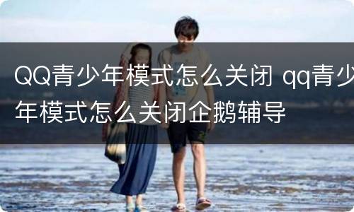 QQ青少年模式怎么关闭 qq青少年模式怎么关闭企鹅辅导