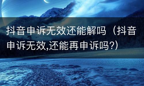抖音申诉无效还能解吗（抖音申诉无效,还能再申诉吗?）