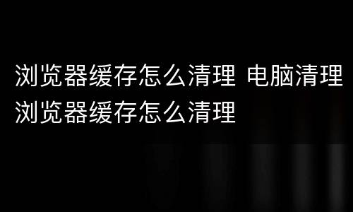 浏览器缓存怎么清理 电脑清理浏览器缓存怎么清理