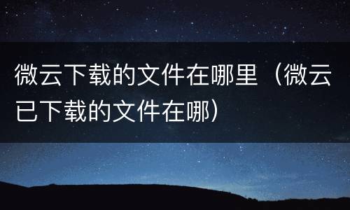 微云下载的文件在哪里（微云已下载的文件在哪）
