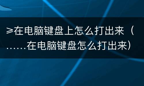 ≥在电脑键盘上怎么打出来（……在电脑键盘怎么打出来）