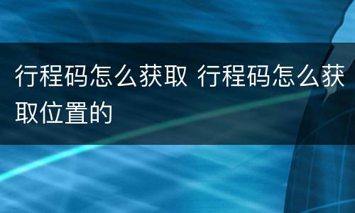 行程码怎么获取 行程码怎么获取位置的