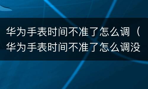 华为手表时间不准了怎么调（华为手表时间不准了怎么调没有华为手机）