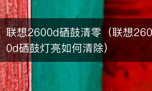 联想2600d硒鼓清零（联想2600d硒鼓灯亮如何清除）