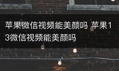 苹果微信视频能美颜吗 苹果13微信视频能美颜吗