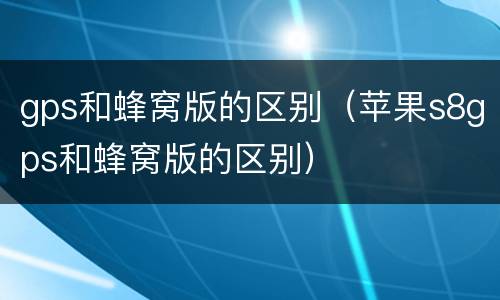 gps和蜂窝版的区别（苹果s8gps和蜂窝版的区别）