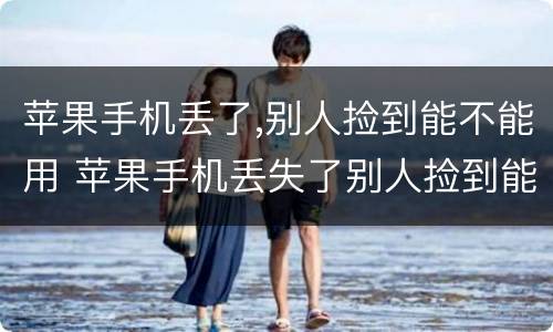 苹果手机丢了,别人捡到能不能用 苹果手机丢失了别人捡到能用吗