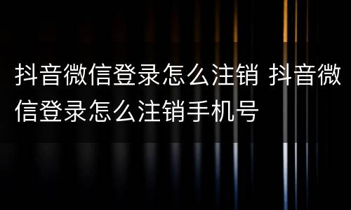 抖音微信登录怎么注销 抖音微信登录怎么注销手机号