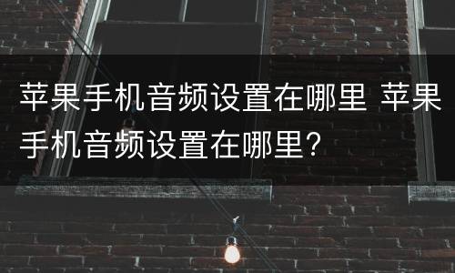 苹果手机音频设置在哪里 苹果手机音频设置在哪里?