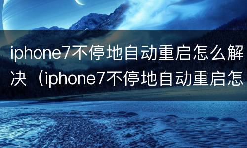 iphone7不停地自动重启怎么解决（iphone7不停地自动重启怎么解决）