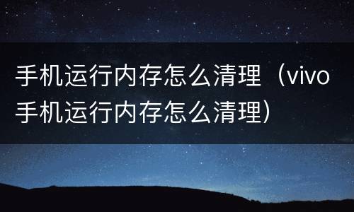 手机运行内存怎么清理（vivo手机运行内存怎么清理）