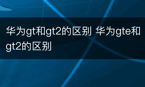 华为gt和gt2的区别 华为gte和gt2的区别