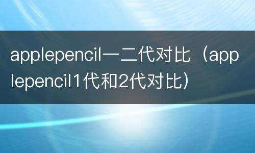 applepencil一二代对比（applepencil1代和2代对比）