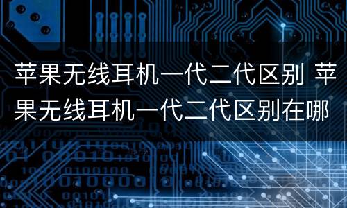 苹果无线耳机一代二代区别 苹果无线耳机一代二代区别在哪