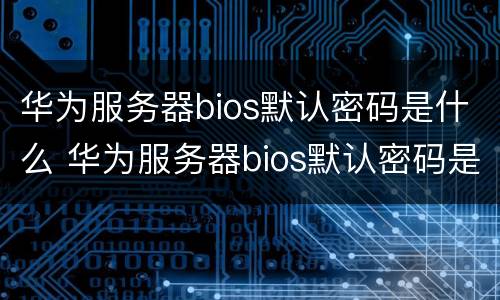 华为服务器bios默认密码是什么 华为服务器bios默认密码是什么意思