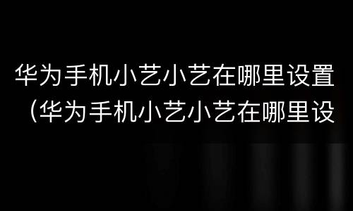华为手机小艺小艺在哪里设置（华为手机小艺小艺在哪里设置同学语音唤醒功能怎么设置）