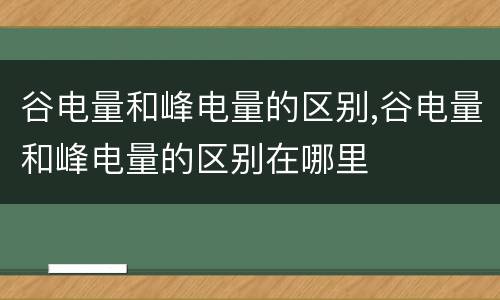 谷电量和峰电量的区别,谷电量和峰电量的区别在哪里
