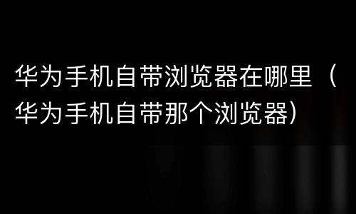 华为手机自带浏览器在哪里（华为手机自带那个浏览器）