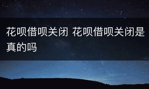 花呗借呗关闭 花呗借呗关闭是真的吗