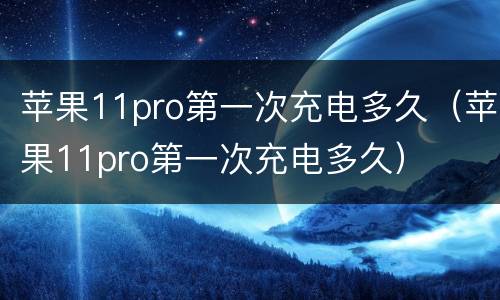 苹果11pro第一次充电多久（苹果11pro第一次充电多久）