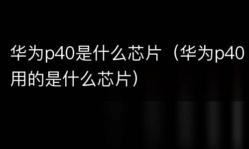 华为p40是什么芯片（华为p40用的是什么芯片）