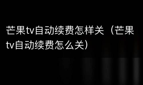 芒果tv自动续费怎样关（芒果tv自动续费怎么关）