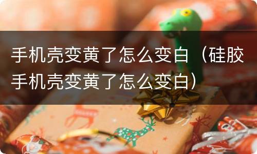 手机壳变黄了怎么变白（硅胶手机壳变黄了怎么变白）