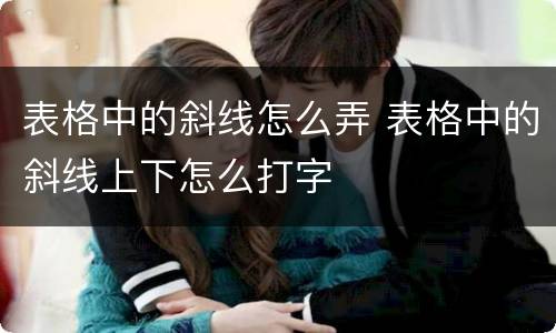 表格中的斜线怎么弄 表格中的斜线上下怎么打字