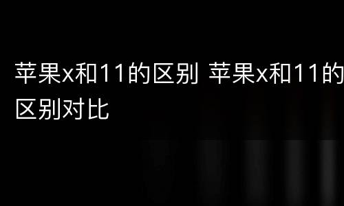 苹果x和11的区别 苹果x和11的区别对比