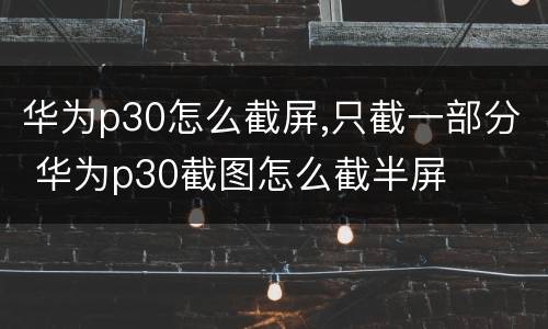 华为p30怎么截屏,只截一部分 华为p30截图怎么截半屏