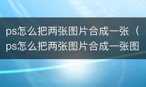 ps怎么把两张图片合成一张（ps怎么把两张图片合成一张图片擦笔）