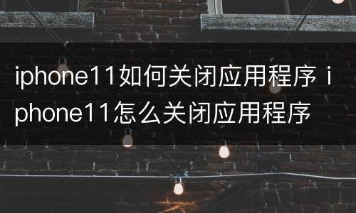 iphone11如何关闭应用程序 iphone11怎么关闭应用程序