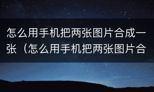 怎么用手机把两张图片合成一张（怎么用手机把两张图片合成一张长图）