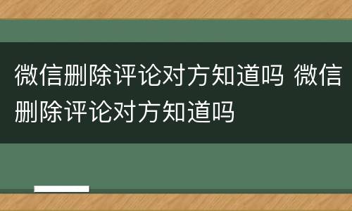 微信删除评论对方知道吗 微信删除评论对方知道吗