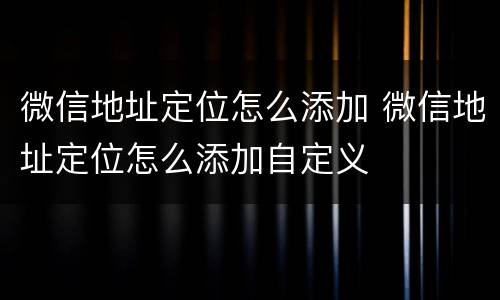 微信地址定位怎么添加 微信地址定位怎么添加自定义