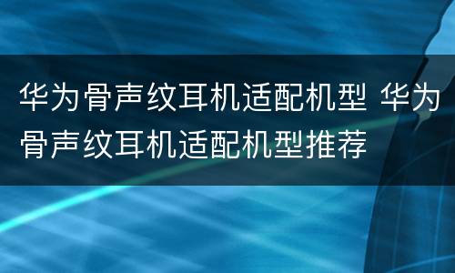 华为骨声纹耳机适配机型 华为骨声纹耳机适配机型推荐