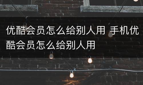 优酷会员怎么给别人用 手机优酷会员怎么给别人用