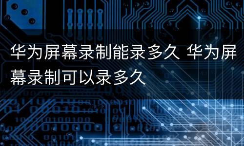 华为屏幕录制能录多久 华为屏幕录制可以录多久