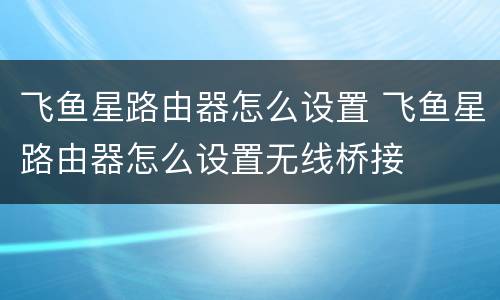 飞鱼星路由器怎么设置 飞鱼星路由器怎么设置无线桥接