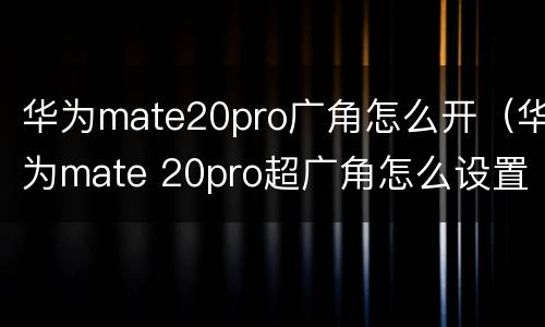华为mate20pro广角怎么开（华为mate 20pro超广角怎么设置）