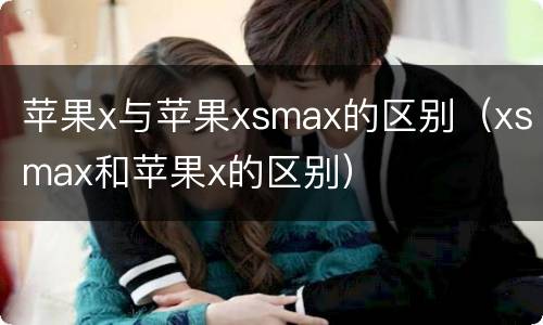 苹果x与苹果xsmax的区别（xsmax和苹果x的区别）