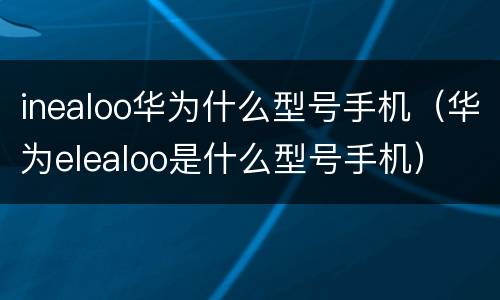 inealoo华为什么型号手机（华为elealoo是什么型号手机）